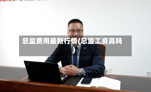 总监费用最新行情(总监工资高吗)