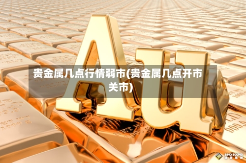 贵金属几点行情弱市(贵金属几点开市关市)-第3张图片