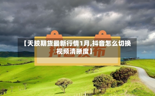【天胶期货最新行情1月,抖音怎么切换视频清晰度】