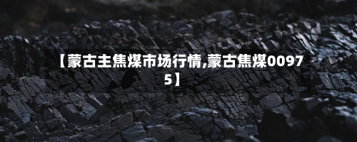 【蒙古主焦煤市场行情,蒙古焦煤00975】-第2张图片