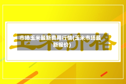 市场玉米最新费用行情(玉米市场最新报价)-第1张图片
