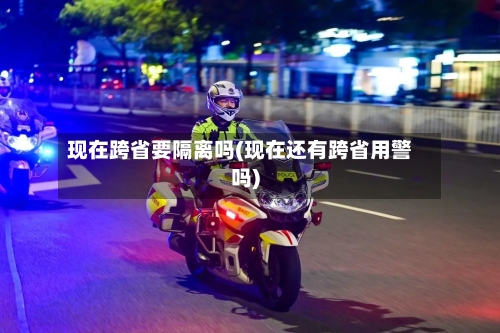现在跨省要隔离吗(现在还有跨省用警吗)-第1张图片