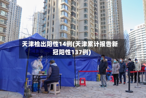 天津检出阳性14例(天津累计报告新冠阳性137例)