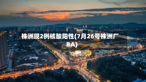 株洲现2例核酸阳性(7月26号株洲厂BA)-第1张图片