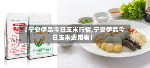 【宁夏伊品今日玉米行情,宁夏伊品今日玉米费用表】-第1张图片