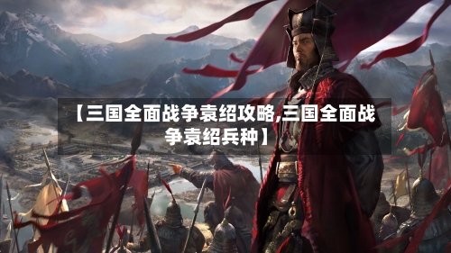 【三国全面战争袁绍攻略,三国全面战争袁绍兵种】-第1张图片