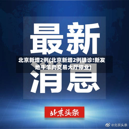 北京新增2例(北京新增2例确诊!新发地牛羊肉交易大厅停业)-第1张图片