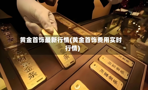黄金首饰最新行情(黄金首饰费用实时行情)-第1张图片