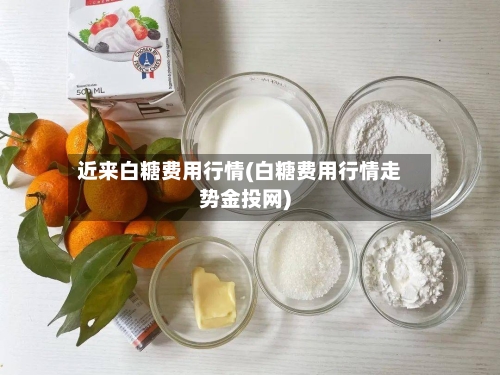 近来白糖费用行情(白糖费用行情走势金投网)-第1张图片