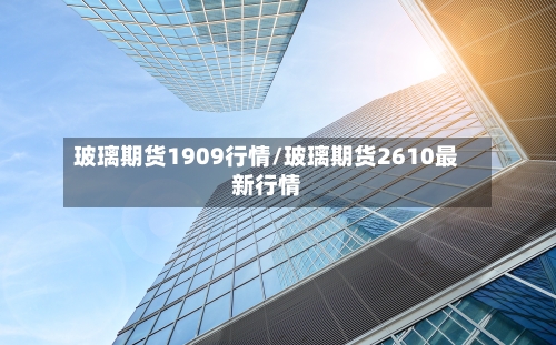 玻璃期货1909行情/玻璃期货2610最新行情-第1张图片
