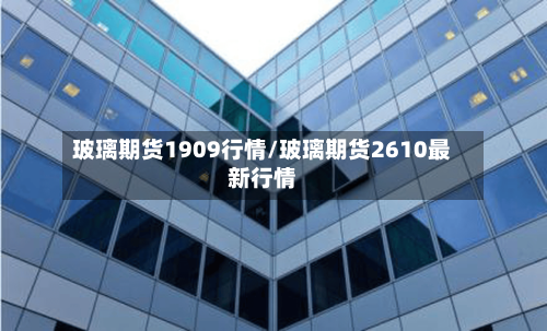 玻璃期货1909行情/玻璃期货2610最新行情-第2张图片