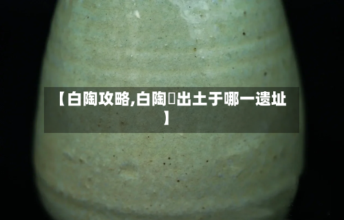 【白陶攻略,白陶鬶出土于哪一遗址】-第1张图片