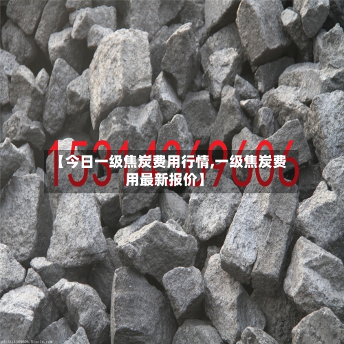 【今日一级焦炭费用行情,一级焦炭费用最新报价】-第1张图片