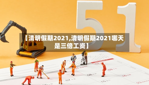 【清明假期2021,清明假期2021哪天是三倍工资】-第1张图片