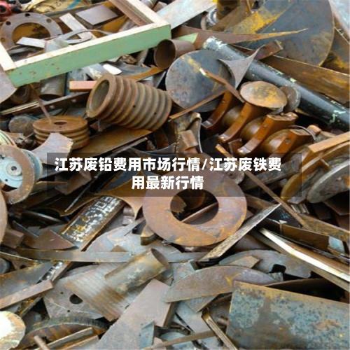 江苏废铅费用市场行情/江苏废铁费用最新行情