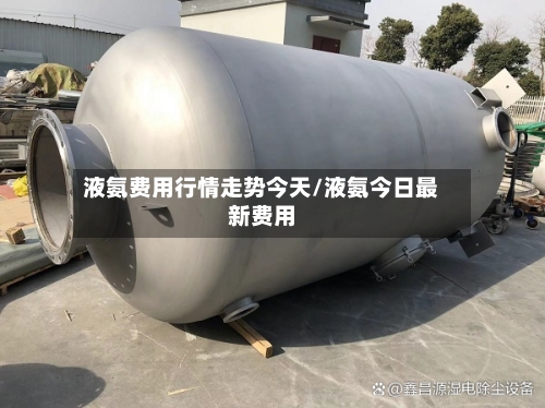 液氨费用行情走势今天/液氨今日最新费用
