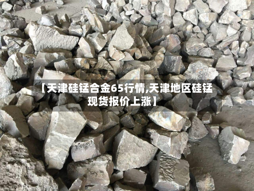 【天津硅锰合金65行情,天津地区硅锰现货报价上涨】-第3张图片