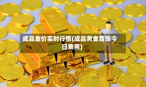 成品金价实时行情(成品黄金首饰今日费用)-第1张图片