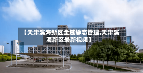 【天津滨海新区全域静态管理,天津滨海新区最新视频】-第1张图片