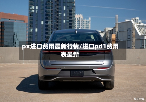 px进口费用最新行情/进口pd1费用表最新-第1张图片