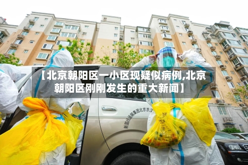 【北京朝阳区一小区现疑似病例,北京朝阳区刚刚发生的重大新闻】-第1张图片