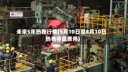 未来5年热卷行情(5月10日至8月10日热卷停盘费用)-第1张图片