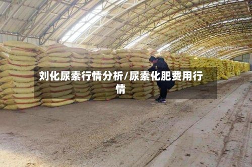 刘化尿素行情分析/尿素化肥费用行情