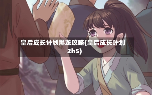 皇后成长计划黑龙攻略(皇后成长计划2h5)-第1张图片