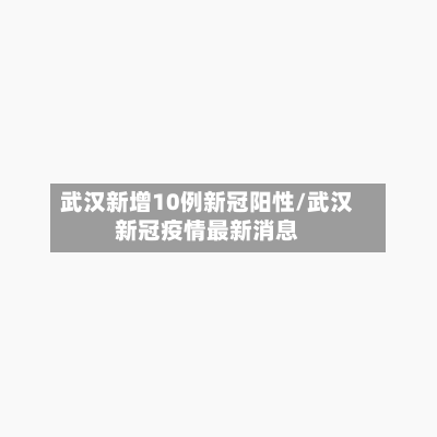 武汉新增10例新冠阳性/武汉新冠疫情最新消息