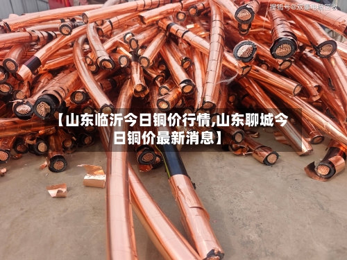 【山东临沂今日铜价行情,山东聊城今日铜价最新消息】-第1张图片