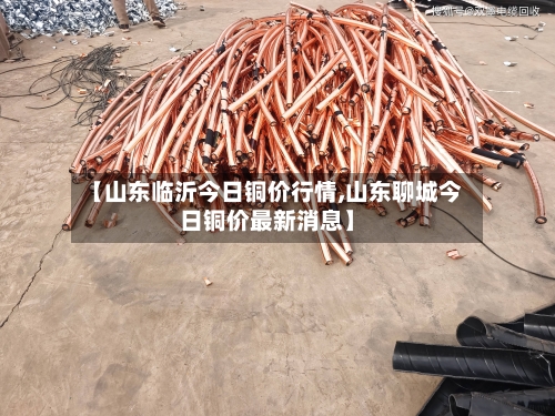 【山东临沂今日铜价行情,山东聊城今日铜价最新消息】-第2张图片