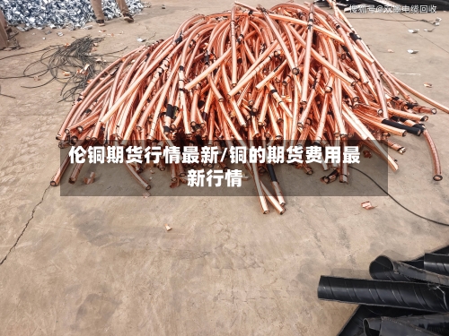 伦铜期货行情最新/铜的期货费用最新行情-第1张图片