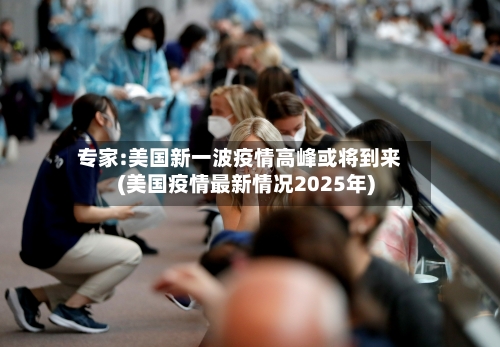 专家:美国新一波疫情高峰或将到来(美国疫情最新情况2025年)-第1张图片