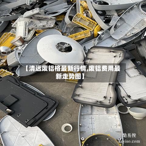 【清远废铝格最新行情,废铝费用最新走势图】-第1张图片