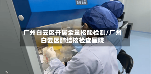 广州白云区开展全员核酸检测/广州白云区肺结核检查医院-第1张图片