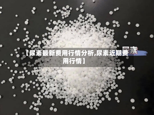 【尿素最新费用行情分析,尿素近期费用行情】-第1张图片