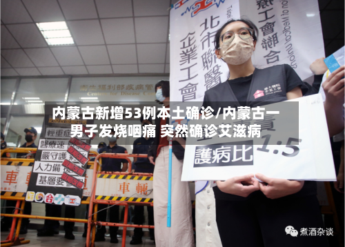 内蒙古新增53例本土确诊/内蒙古一男子发烧咽痛 突然确诊艾滋病-第1张图片