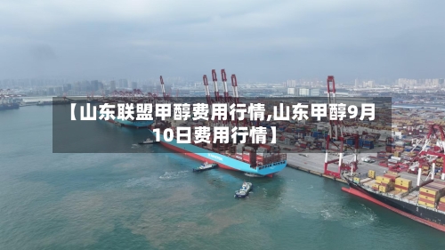 【山东联盟甲醇费用行情,山东甲醇9月10日费用行情】