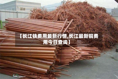 【长江铁费用最新行情,长江最新铜费用今日查询】-第1张图片