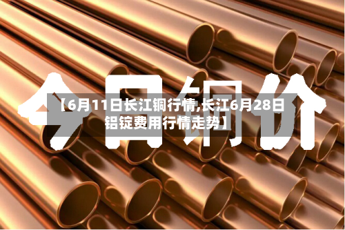【6月11日长江铜行情,长江6月28日铝锭费用行情走势】