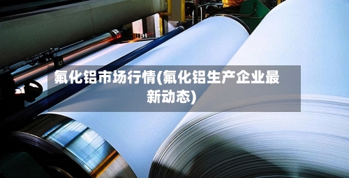 氟化铝市场行情(氟化铝生产企业最新动态)-第1张图片