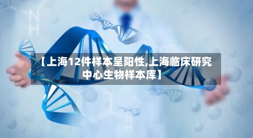 【上海12件样本呈阳性,上海临床研究中心生物样本库】-第1张图片