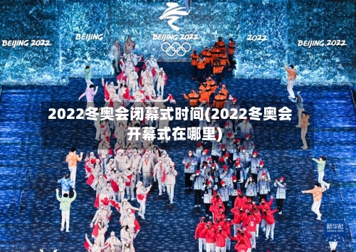 2022冬奥会闭幕式时间(2022冬奥会开幕式在哪里)-第1张图片
