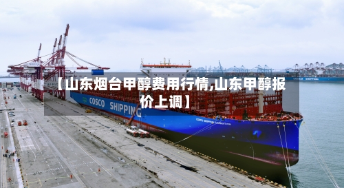 【山东烟台甲醇费用行情,山东甲醇报价上调】