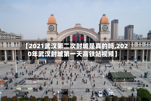 【2021武汉第二次封城是真的吗,2020年武汉封城第一天高铁站视频】-第1张图片