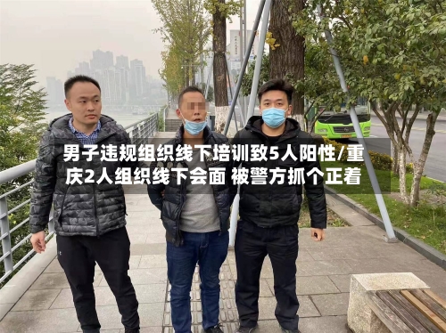 男子违规组织线下培训致5人阳性/重庆2人组织线下会面 被警方抓个正着-第1张图片