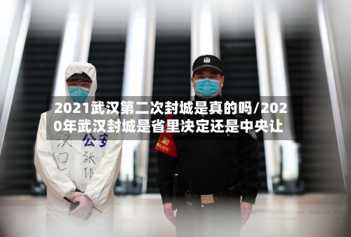 2021武汉第二次封城是真的吗/2020年武汉封城是省里决定还是中央让