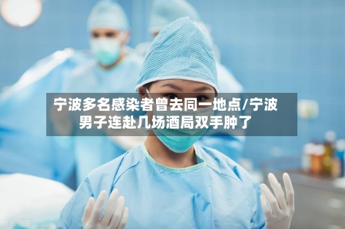 宁波多名感染者曾去同一地点/宁波男子连赴几场酒局双手肿了-第1张图片