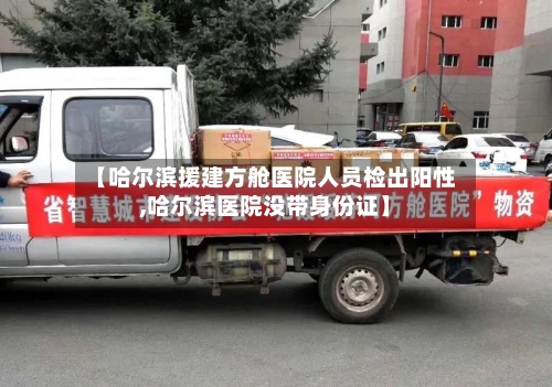 【哈尔滨援建方舱医院人员检出阳性,哈尔滨医院没带身份证】-第1张图片