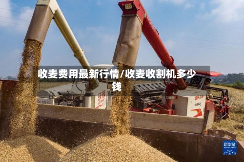 收麦费用最新行情/收麦收割机多少钱-第1张图片